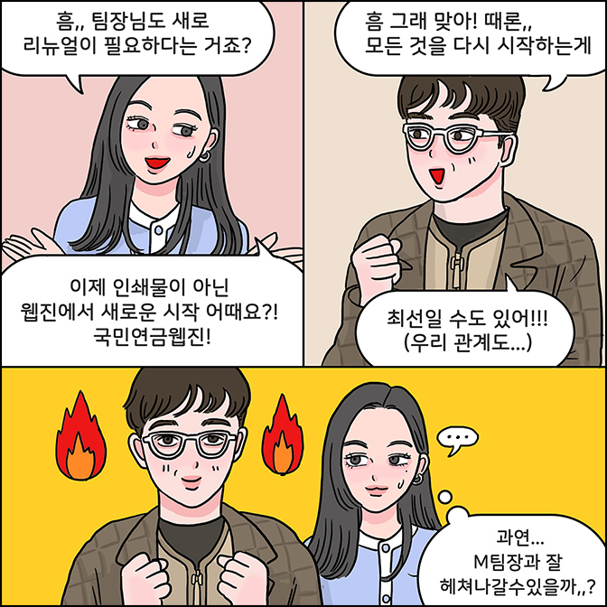 Z:흠.. 팀장님도 새로 리뉴얼이 필요하다는 거죠? 이제 인쇄물이 아닌 웹진에서 새로운 시작 어때요? 국민연금 웹진/M: 흠 그래맞아! 때론... 모든 것을 다시 시작하는게 최선일 수도 있어!!!(우리 관계도...) Z:과연 M팀장님과 잘 헤쳐나갈수있을까...?