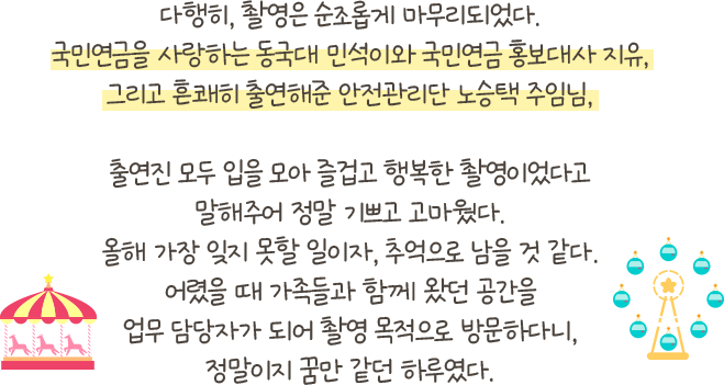 다행히, 촬영은 순조롭게 마무리되었다. 국민연금을 사랑하는 동국대 민석이와 국민연금 홍보대사 지유, 그리고 흔쾌히 출연해준 안전관리단 노승택 주임님, 출연진 모두 입을 모아 즐겁고 행복한 촬영이었다고 말해주어 정말 기쁘고 고마웠다. 올해 가장 잊지 못할 일이자, 추억으로 남을 것 같다. 어렸을 때 가족들과 함께 왔던 공간을 업무 담당자가 되어 촬영 목적으로 방문하다니, 정말이지 꿈만 같던 하루였다.