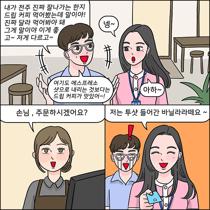 M:내가 전주 진짜 잘나가는 한지 드립 커피 먹어봤는데 말이야! 진짜 달라 먹어봐야 돼 그게 말이야 이게 좋고~ 저게 다르고~ 여기도 에스프레소 샷으로 내리는 것보다는 드립 커피가 맛있어~! Z:넹~ 아하  카페직원: 손님, 주문하시겠어요? Z: 저는 투샷 들어간 바닐라라떼요~