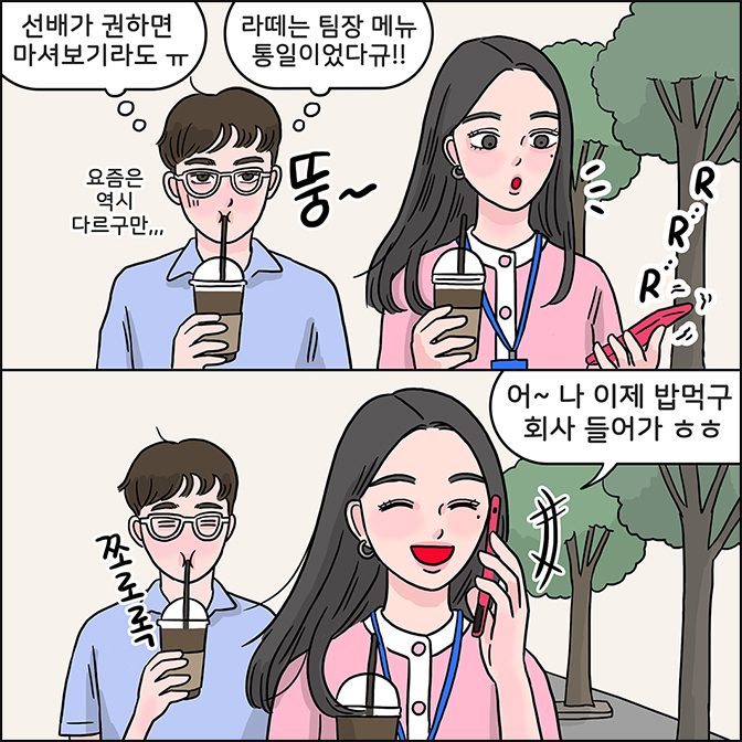 M:(선배가 권하면 마셔보기라도 ㅠㅠ)(요즘은 역시 다르구만...) M:(라떼는 팀장 메뉴 통일이었다규!!) Z에게 전화가 울리자 전화를 받는다 Z:어~ 나 이제 밥먹구 회사 들어가 ㅎㅎ