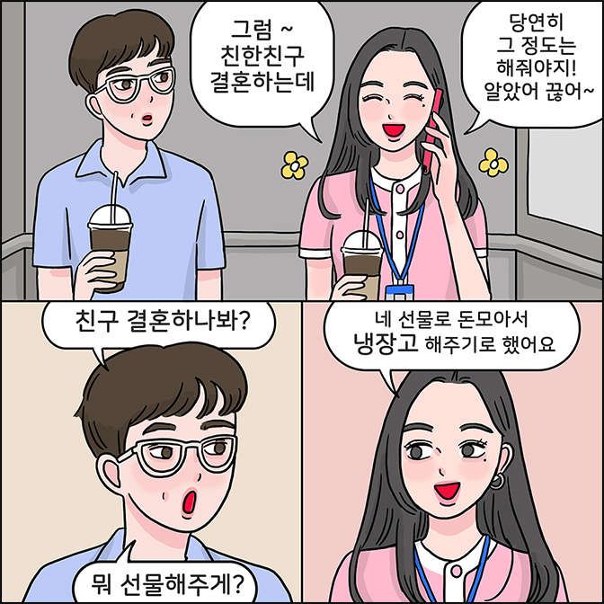 Z:그럼~ 친한친구 결혼하는데 당연히 그 정도는 해줘야지! 알았어 끓어~ M:친구 결혼하나봐? 뭐 선물해주게? Z:네 선물로 돈모아서 냉장고 해주기로 했어요