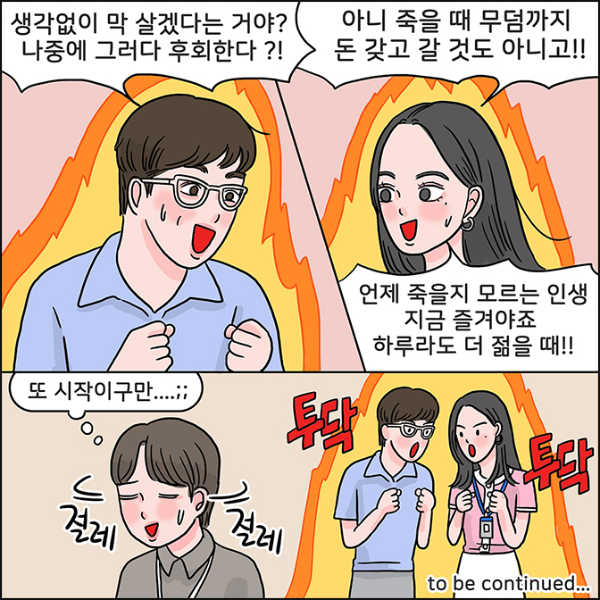 M:생각없이 막 살겠다는 거야? 나중에 그러다 후회한다?! Z:아니 죽을 때 무덤까지 돈 갖고 갈 것도 아니고!! 언제 죽을지 모르는 인생 지금 즐겨야죠 하루라도 더 젊을 때!! M Z : 투닥투닥  to be continued