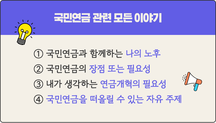 국민연금 관련 모든 이야기 ① 국민연금과 함께하는 나의 노후 ② 국민연금의 장점 또는 필요성 ③ 내가 생각하는 연금개혁의 필요성 ④ 국민연금을 떠올릴 수 있는 자유 주제