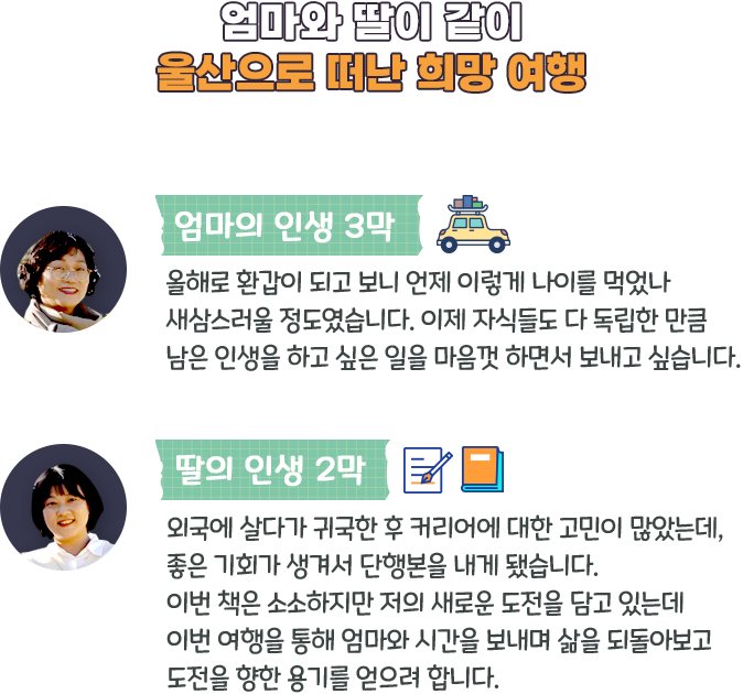 엄마와 딸이 같이 울산으로 떠난 희망 여행-엄마의 인생 3막:올해로 환갑이 되고 보니 언제 이렇게 나이를 먹었나 새삼스러울 정도였습니다. 이제 자식들도 다 독립한 만큼 남은 인생을 하고 싶은 일을 마음껏 하면서 보내고 싶습니다.,딸의 인생 2막:외국에 살다가 귀국한 후 커리어에 대한 고민이 많았는데, 좋은 기회가 생겨서 단행본을 내게 됐습니다. 이번 책은 소소하지만 저의 새로운 도전을 담고 있는데 이번 여행을 통해 엄마와 시간을 보내며 삶을 되돌아보고 도전을 향한 용기를 얻으려 합니다.