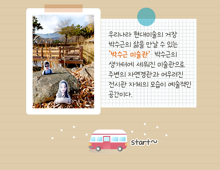우리나라 현대미술의 거장 박수근의 삶을 만날 수 있는 ‘박수근 미술관’  박수근의 생가터에 세워진 미술관으로 주변의 자연경관과 어우러진 전시관 자체의 모습이 예술적인 공간이다.