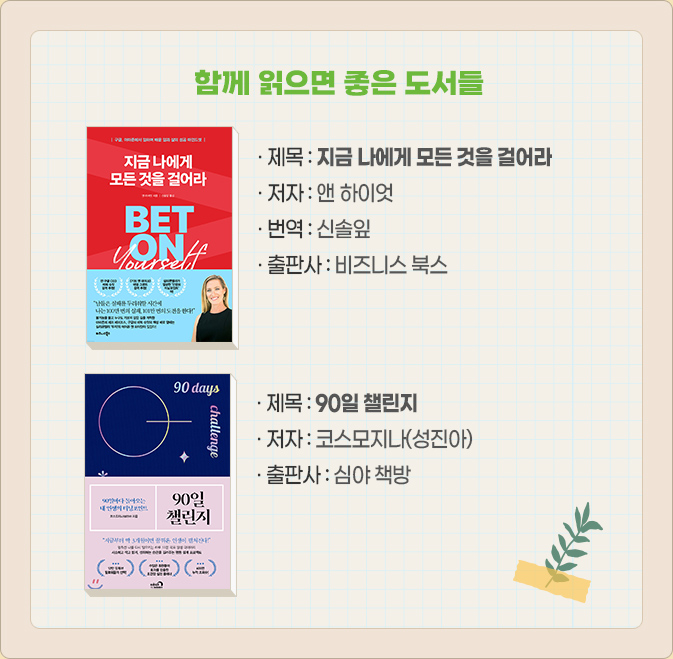 함께 읽으면 좋은 도서들-· 제목 : 지금 나에게 모든 것을 걸어라 · 저자 : 앤 하이엇 · 번역 : 신솔잎 · 출판사 : 비즈니스 북스, · 제목 : : 90일 챌린지 · 저자 : 코스모지나(성진아)	· 출판사 : 심야 책방