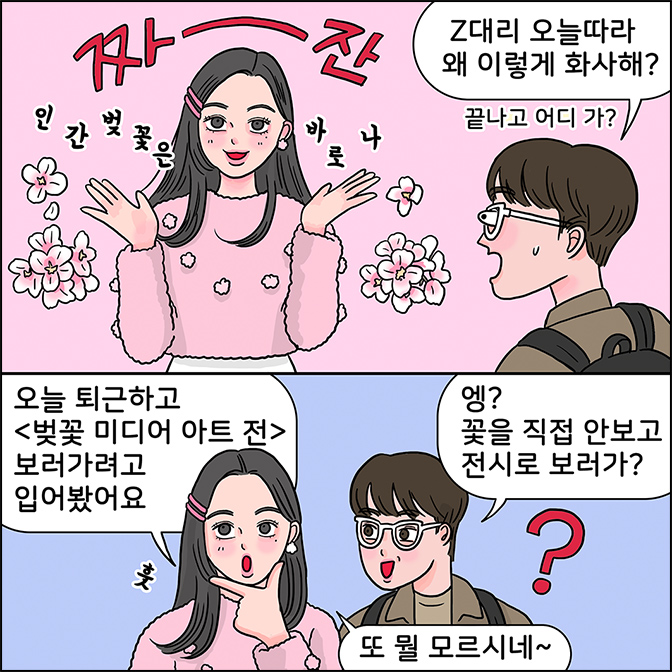 z: (짜~잔 인간벚꽃은 바로나) m:z대리 오늘따라 왜 이렇게 화사해? (끝나고 어디 가?) z: 오늘 퇴근하고 (벚꽃 미디어 아트전) 보러가려고 입어봤어요 m:엥? 꽃을 직접 안보고 전시로 보러가? Z:또 뭘 모르시네~