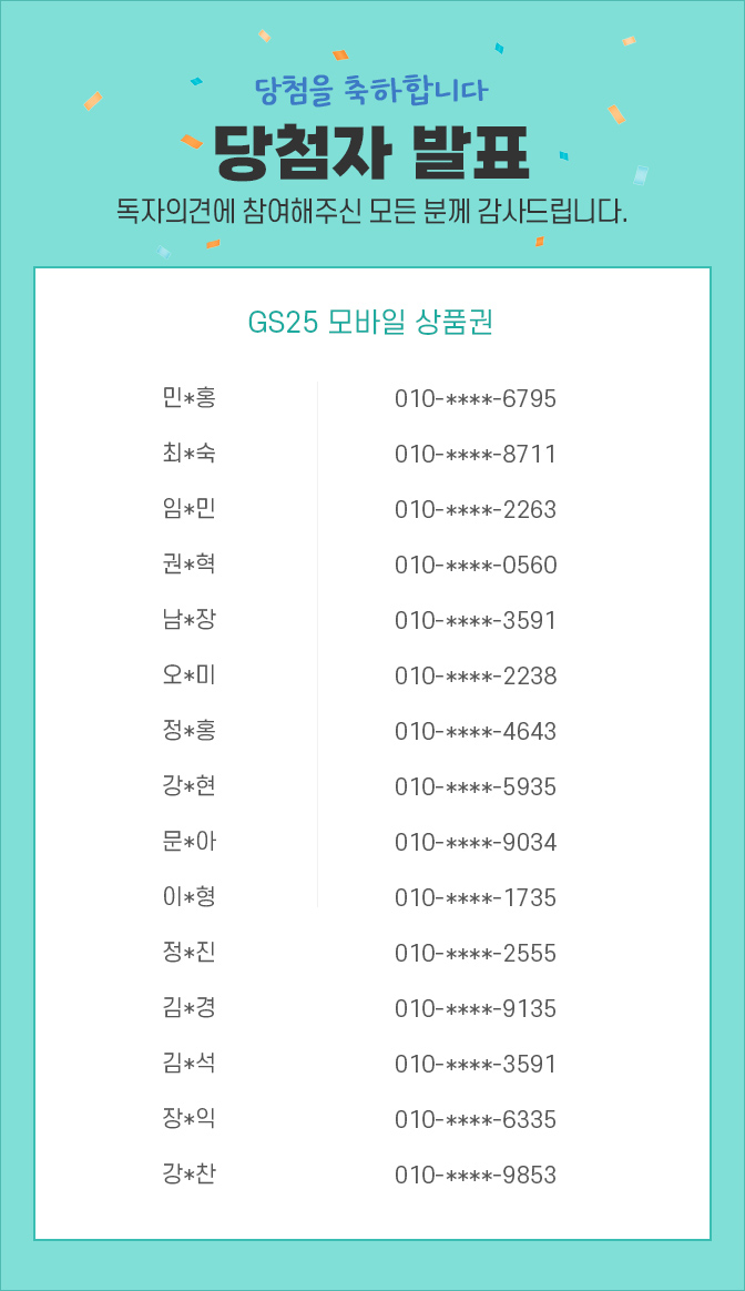 당첨자 발표 / 독자의견에 참여해주신 모든 분께 감사드립니다. 민*홍, 010-****-6795 / 최*숙, 010-****-8711 /  임*민, 010-****-2263 /  권*혁, 010-****-0560 /  남*장, 010-****-3591 /  오*미, 010-****-2238 / 정*홍, 010-****-4643 /  강*현, 010-****-5935 /  문*아, 010-****-9034 /  이*형, 010-****-1735 / 정*진 010-****-2555 / 김*경 010-****-2555 / 김*석 010-****-3591 / 장*익 010-****-6335 / 강*찬 010-****-9853