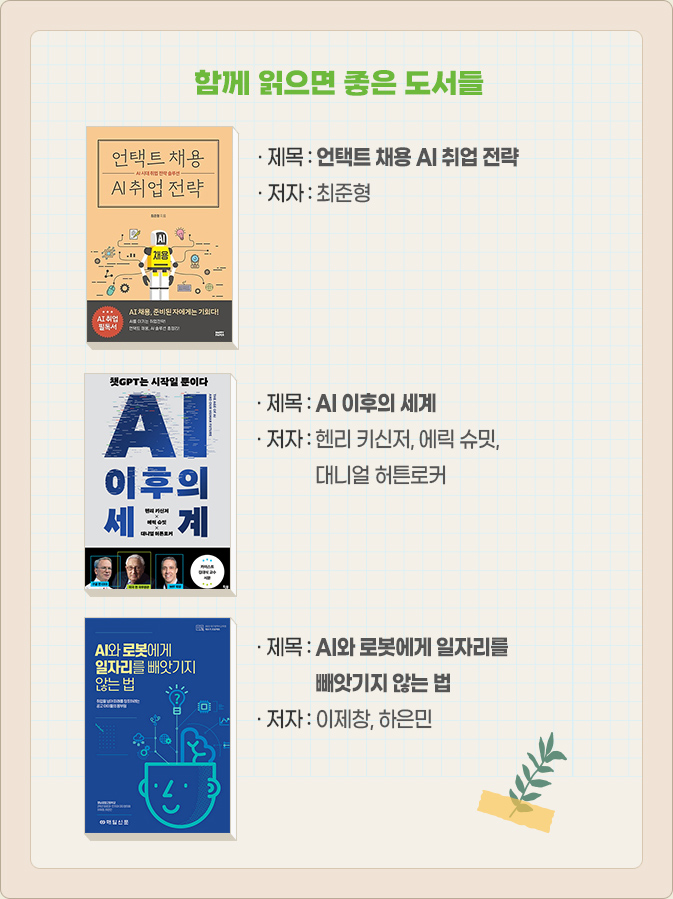 함께 읽으면 좋은 도서들 : 언택트 채용 AI 취업 전략-최준형, AI 이후의 세계-헨리 키신저, 에릭 슈밋, 대니얼 허튼로커, AI와 로봇에게 일자리를 빼앗기지 않는 법-이제창, 하은민