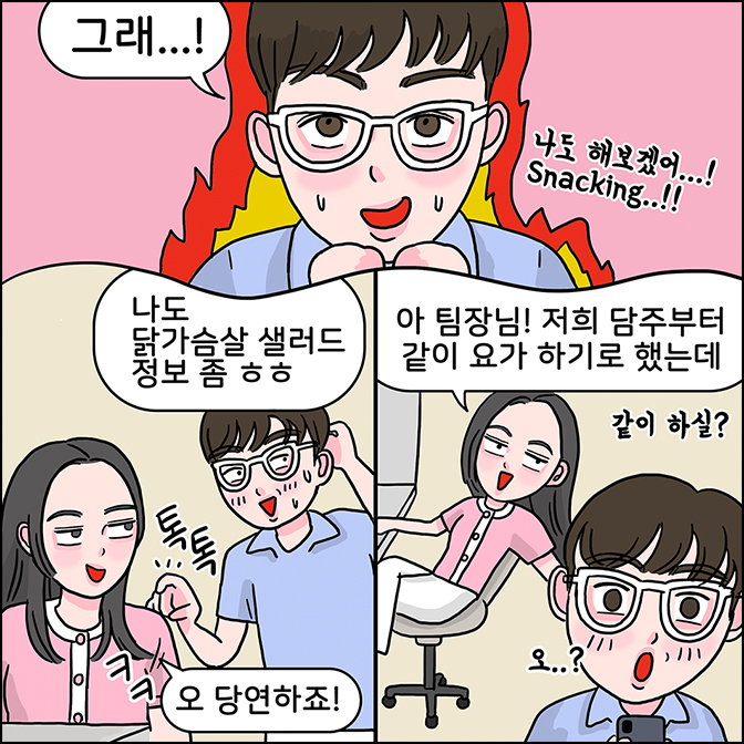 M: 그래 나도 해보겠어...! SNACKING...!!  Z: 오 다연하죠! M: 나도 닭가슴살 샐러드 정보 좀 ㅎㅎ Z: 아 팀장님! 저희 담주부터 같이 요가하기로 했는데 같이 하실? M:오..?