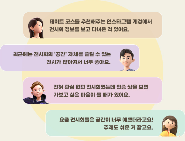 데이트 코스를 추천해주는 인스타그램 계정에서 전시회 정보를 보고 다녀온 적 있어요.,최근에는 전시회의 ‘공간’ 자체를 즐길 수 있는 전시가 많아져서 너무 좋아요. ,전혀 관심 없던 전시회였는데 인증 샷을 보면 가보고 싶은 마음이 들 때가 있어요. ,요즘 전시회들은 공간이 너무 예쁘더라고요! 주제도 쉬운 거 같고요.