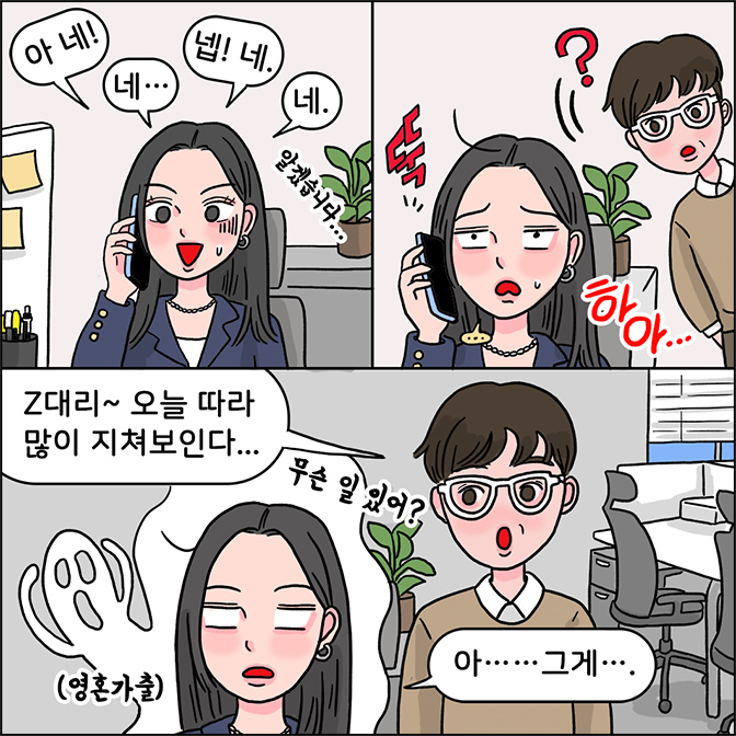 z: 아네! 네... 넵!네. 네. 알겠습니다. z:뚝 하아.... m: z대리~ 오늘 따라 많이 지쳐보인다... 무슨 일 있어? z: 아... ... 그게...(영혼가출)?