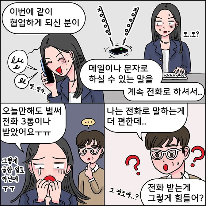 z: 이번에 같이 협업하게 되신 분이 메일이나 문자로 하실 수 있는 말을 계속 전화로 하셔서... z : 오늘만해도 벌써 전화 3통이나 받았어요 ㅜㅠ(그렇게 급한 일도 아닌데 ㅜㅜ) M:나는 전화로 말하는게 더 편한데.. 전화 받는게 그렇게 힘들어? 그 정도야..?