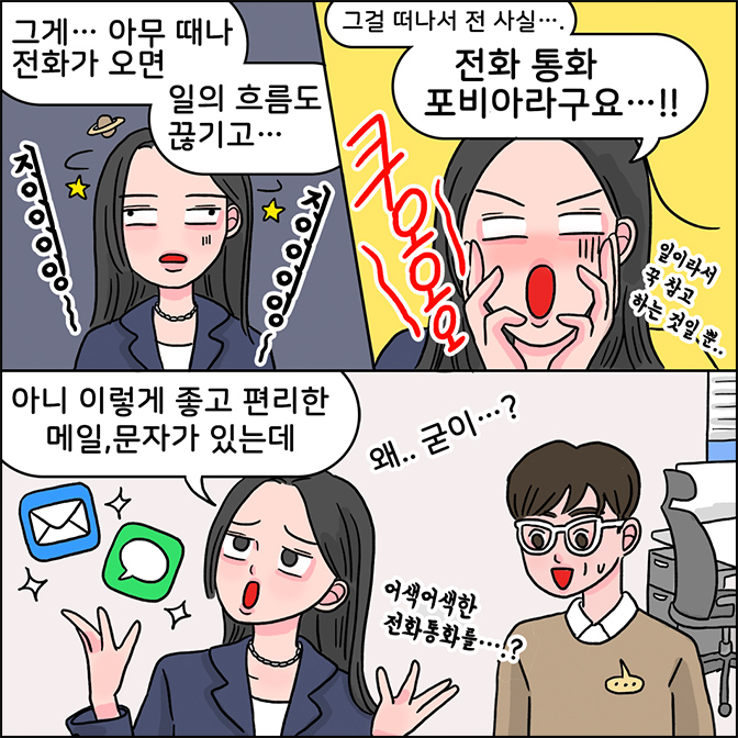 z: 그게... 아무 때나 전화가 오면 일의 흐름도 끊기고... 그걸 떠나서 전 사실... 전화 통화 포비아라구요...!!(일이라서 꾹 참고 하는 것일 뿐..) 아니 이렇게 좋고 편리한 메일, 문자가 있는데 왜.. 굳이..? 어색어색한 전화통하를...?