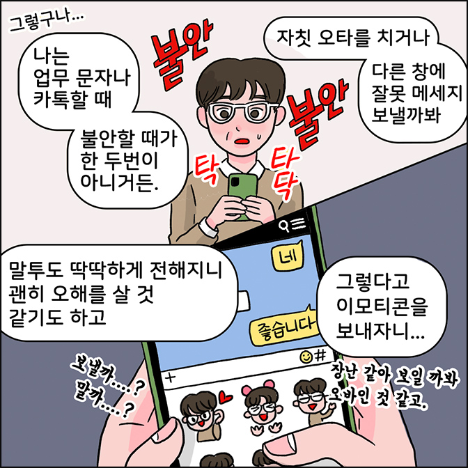 M: 그렇구나 나는 업무 문자나 카톡할 때 불안할 때가 한 두번이 아니거든. 자칫 오타를 치거나 다른 창에 잘못 메시지 보낼까봐 말투도 딱딱하게 전달해지니 괜히 오해를 살 것 같기도 하고  그렇다고 이모티콘을 보내자니 (보낼까...? 말까...? 장난 같아 보일 까봐 오바인 것 같고)