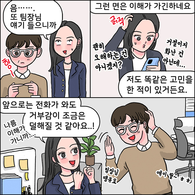 Z: 음.... 또 팀장님 애기 들으니까 그런 면은 이해가 가긴하네요 저도 똑같은 고민을 한적이 있었거든요(괜히 오해하는건 아니겠지? 거절인지 화난 건 아닌데... 앞으로는 전화가 와도 거부감이 조금은 덜해질 것 같아요...! 나름 이해가 가니까... 팀장님 땡큐요 M:에이뭘 ㅎㅎ