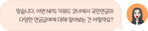 맞습니다. 이번 NPS 키워드 코너에서 국민연금의 다양한 연금급여에 대해 알아보는 건 어떨까요?