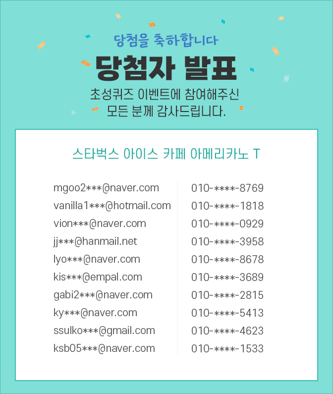 당첨자 발표 / 숨은글자를 이벤트 참여해주신 모든 분께 감사드립니다. mgoo2***@naver.com 010-****-8769, vanilla1***@hotmail.com 010-****-1818, vion***@naver.com 010-****-0929, jj***@hanmail.net 010-****-3958
lyo***@naver.com 010-****-8678, kis***@empal.com 010-****-3689, gabi2***@naver.com 010-****-2815, ky***@naver.com 010-****-5413, ssulko***@gmail.com 010-****-4623, ksb05***@naver.com 010-****-1533