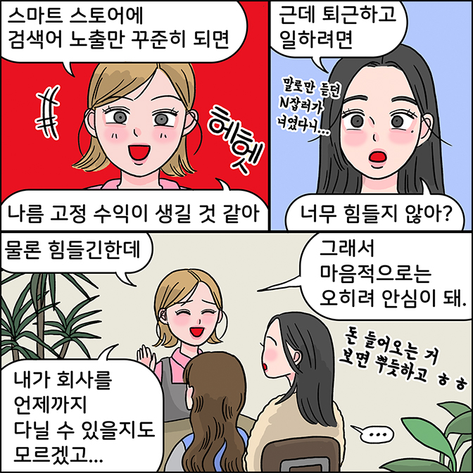 친구 : 스마트 스토어에 검색어 노출만 꾸준히 되면 나름 고정 수익이 생길거 같아 z: 근데 퇴근하고 일하면 너무 힘들지 않아? 말로만 듣던 n잡러가 너였다니... 친구: 물론 힘들긴한데 그래서 마음저으로 오히려 안심이 돼 내가 회사를 언제까지 다닐 수 있을지도 모르겠고... 돈 들어오는거 보면 뿌듯하고 ㅎㅎㅎ  