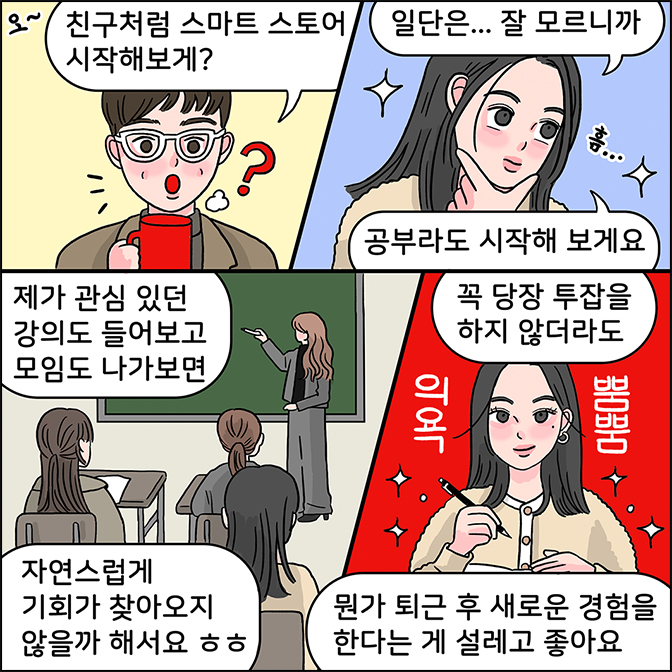m:친구처럼 스마트 스토어 시작해보게? z: 일단은...잘 모르니까 공부라도 시작해 보게요 제가 관심 있던 강의도 들어보고 모임도 나가보면 자연스럽게 기회가 찾아오지 않을까 해서요 ㅎㅎ 꼭 당장 투잡을 하지 않더라도 뭔가 퇴근 후 새로운 경험을 한다는게 설레고 좋아요 