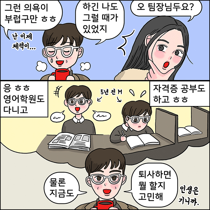 m :  그런 의욕이 부럽구만 ㅎㅎㅎ 하긴 나도 그럴 때가 있었지 z : 오 팀장님두요? m: 응 ㅎㅎ 영어학원도 다니고 자격증 공부도하고 ㅎㅎ 물론 지금도 퇴사하면 뭘 할지 고민해 인생은 기니까
