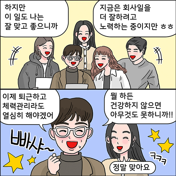 M: 하지만 이 일도 나는 잘 맞고 좋으니까 지금은 회사일에 더 잘하려고 노력하는 중이지만 ㅎㅎㅎ 이제 퇴근하고 체력관리라도 열심히 해야곘어 뭘 하든 건강하지 않으면 아무것도 못하니까!! z : 정말 맞아요 