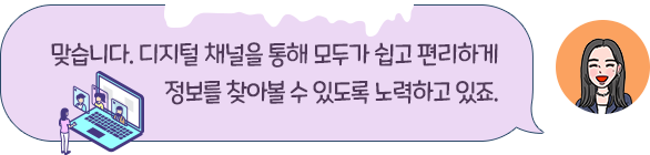 맞습니다. 디지털 채널을 통해 모두가 쉽고 편리하게 정보를 찾아볼 수 있도록 노력하고 있죠.