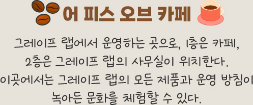 어 피스 오브 카페 -	그레이프 랩에서 운영하는 곳으로, 1층은 카페, 2층은 그레이프 랩의 사무실이 위치한다. 이곳에서는 그레이프 랩의 모든 제품과 운영 방침이 	녹아든 문화를 체험할 수 있다.